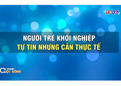 Câu Chuyện Cuộc Sống: Người trẻ khởi nghiệp tự tin nhưng cần thực tế